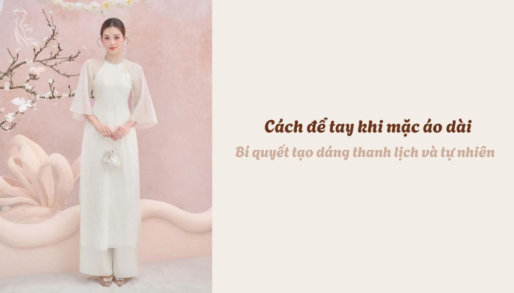 Cách để tay khi mặc áo dài - Bí quyết tạo dáng thanh lịch và tự nhiên